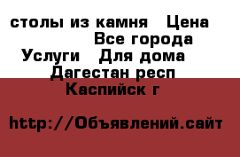 столы из камня › Цена ­ 55 000 - Все города Услуги » Для дома   . Дагестан респ.,Каспийск г.